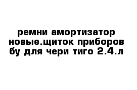 ремни амортизатор новые.щиток приборов бу для чери тиго 2.4.л